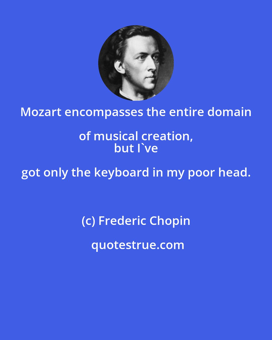 Frederic Chopin: Mozart encompasses the entire domain of musical creation, 
 but I've got only the keyboard in my poor head.