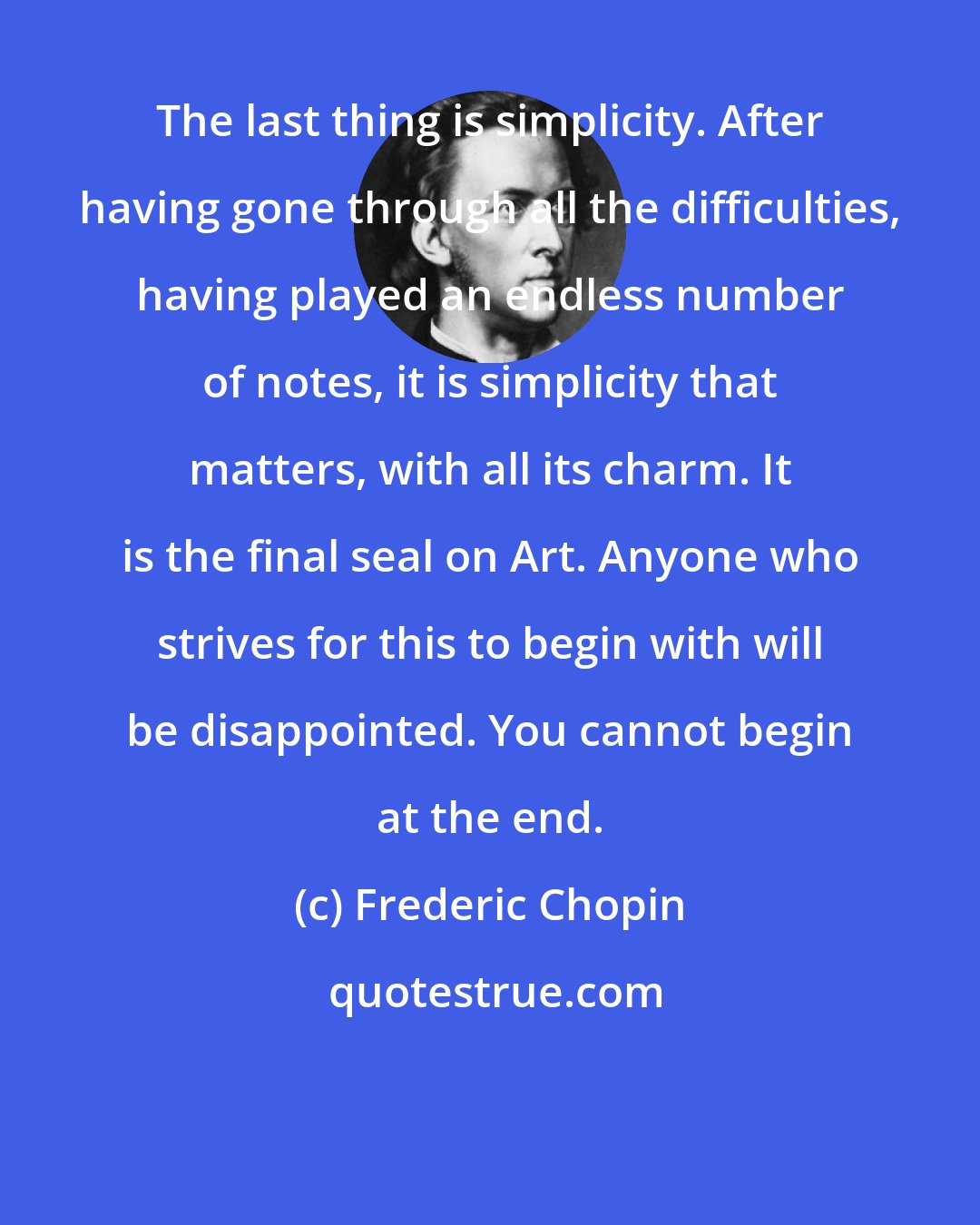 Frederic Chopin: The last thing is simplicity. After having gone through all the difficulties, having played an endless number of notes, it is simplicity that matters, with all its charm. It is the final seal on Art. Anyone who strives for this to begin with will be disappointed. You cannot begin at the end.