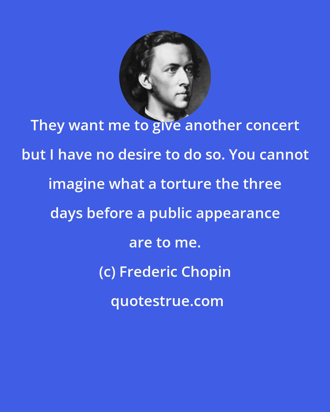 Frederic Chopin: They want me to give another concert but I have no desire to do so. You cannot imagine what a torture the three days before a public appearance are to me.