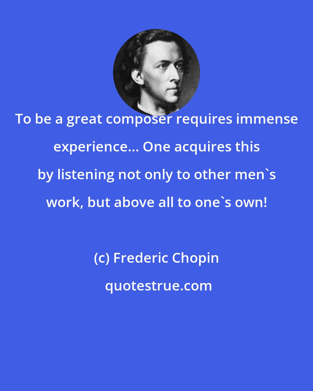 Frederic Chopin: To be a great composer requires immense experience... One acquires this by listening not only to other men's work, but above all to one's own!