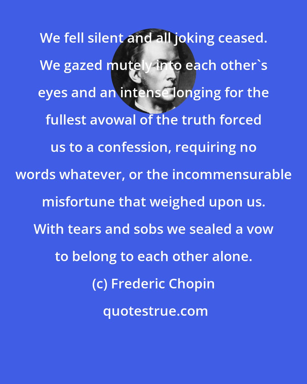 Frederic Chopin: We fell silent and all joking ceased. We gazed mutely into each other's eyes and an intense longing for the fullest avowal of the truth forced us to a confession, requiring no words whatever, or the incommensurable misfortune that weighed upon us. With tears and sobs we sealed a vow to belong to each other alone.