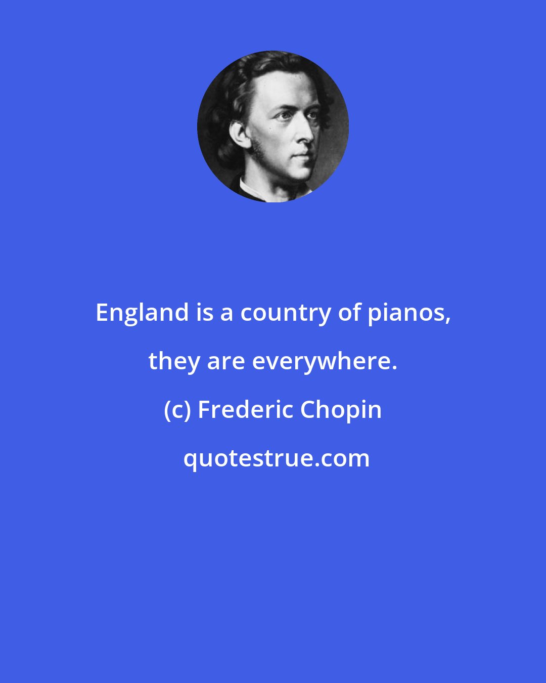 Frederic Chopin: England is a country of pianos, they are everywhere.