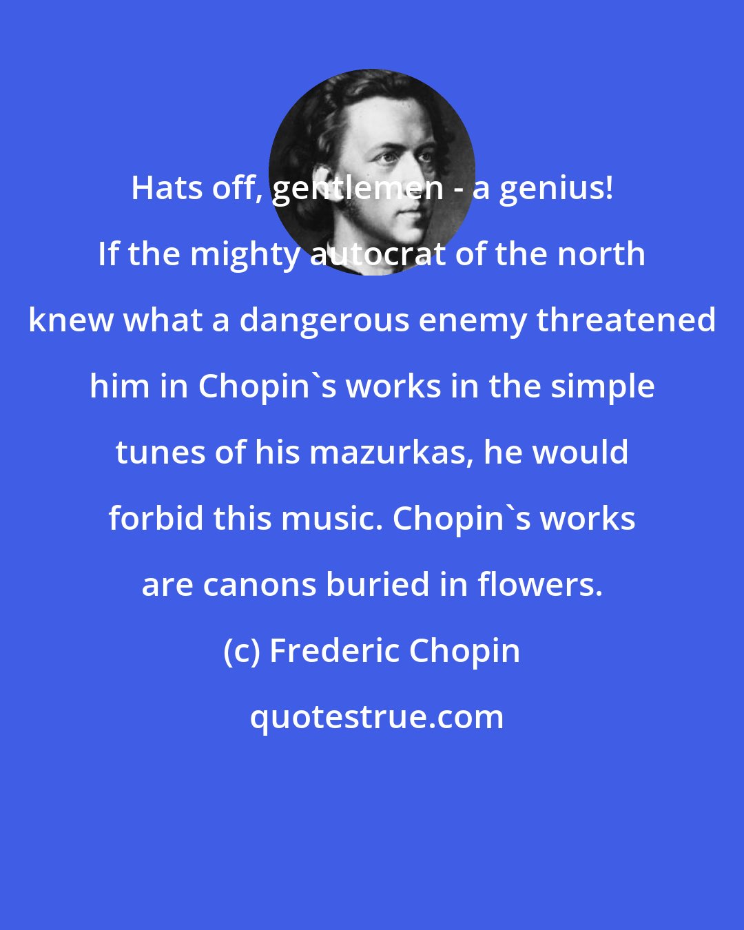 Frederic Chopin: Hats off, gentlemen - a genius! If the mighty autocrat of the north knew what a dangerous enemy threatened him in Chopin's works in the simple tunes of his mazurkas, he would forbid this music. Chopin's works are canons buried in flowers.