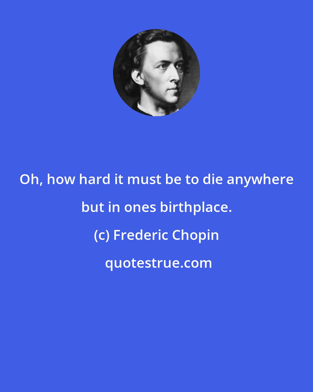 Frederic Chopin: Oh, how hard it must be to die anywhere but in ones birthplace.