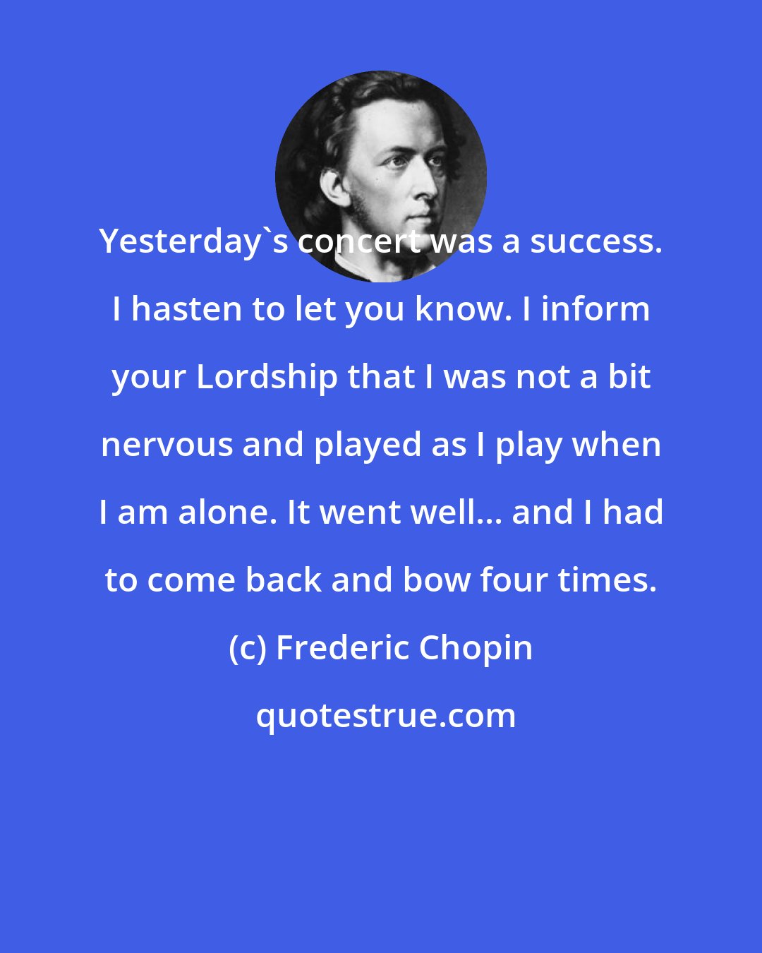 Frederic Chopin: Yesterday's concert was a success. I hasten to let you know. I inform your Lordship that I was not a bit nervous and played as I play when I am alone. It went well... and I had to come back and bow four times.