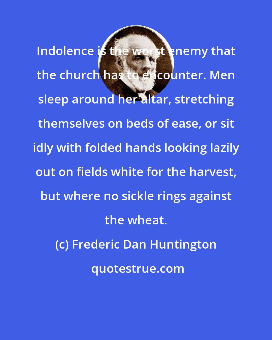 Frederic Dan Huntington: Indolence is the worst enemy that the church has to encounter. Men sleep around her altar, stretching themselves on beds of ease, or sit idly with folded hands looking lazily out on fields white for the harvest, but where no sickle rings against the wheat.