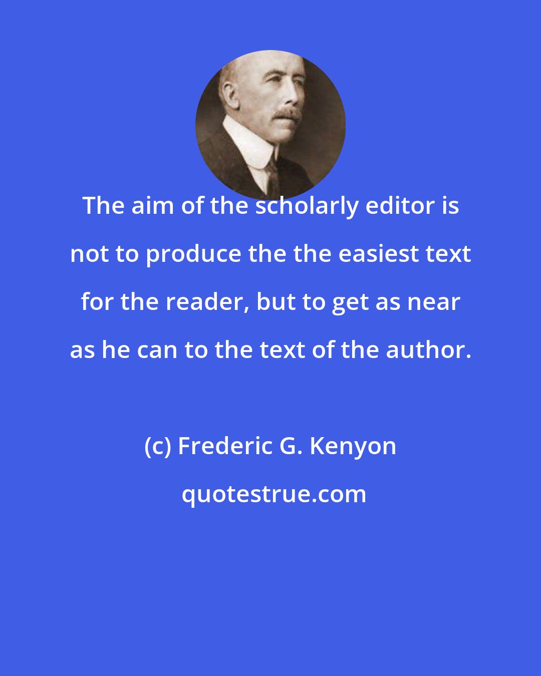 Frederic G. Kenyon: The aim of the scholarly editor is not to produce the the easiest text for the reader, but to get as near as he can to the text of the author.