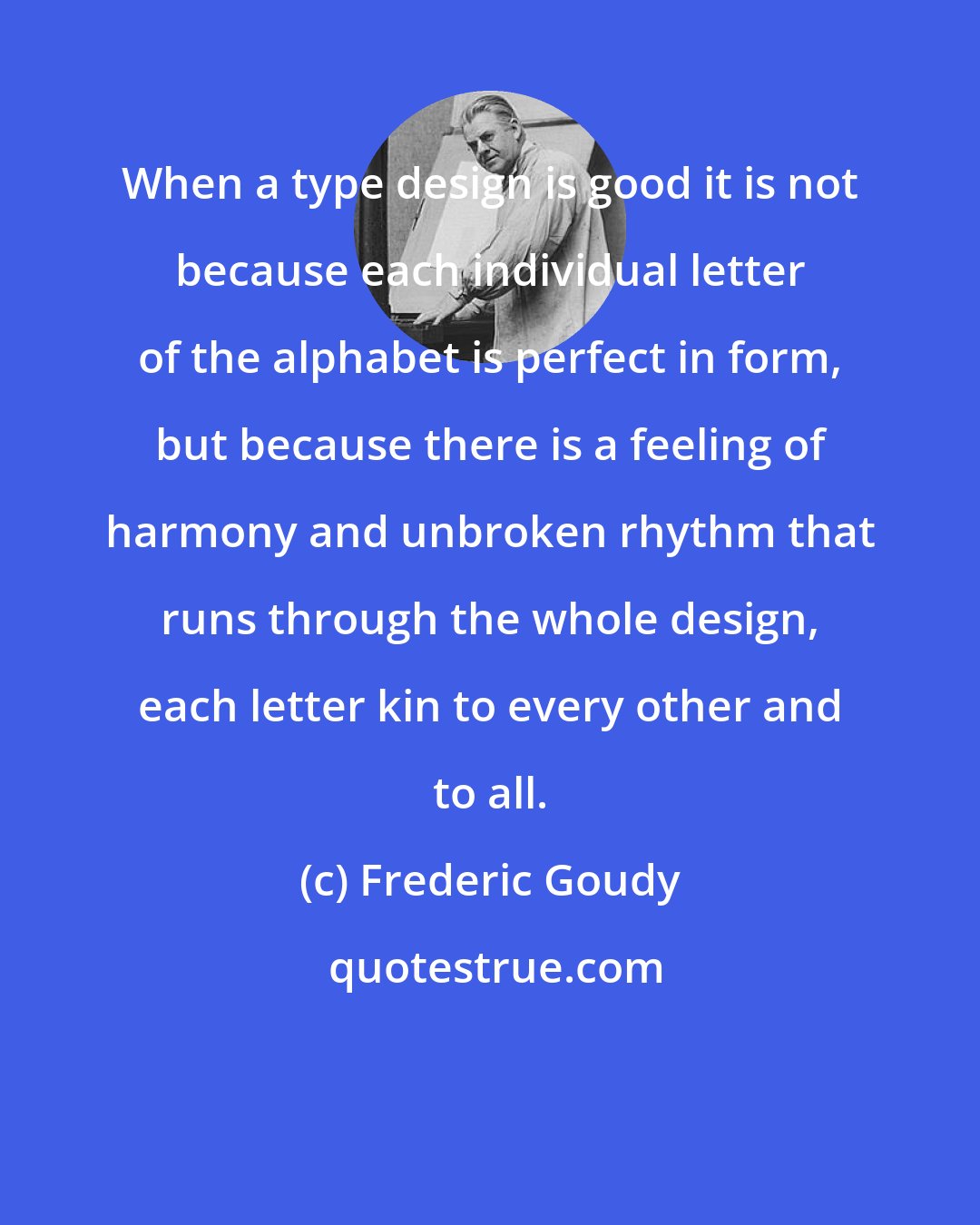 Frederic Goudy: When a type design is good it is not because each individual letter of the alphabet is perfect in form, but because there is a feeling of harmony and unbroken rhythm that runs through the whole design, each letter kin to every other and to all.