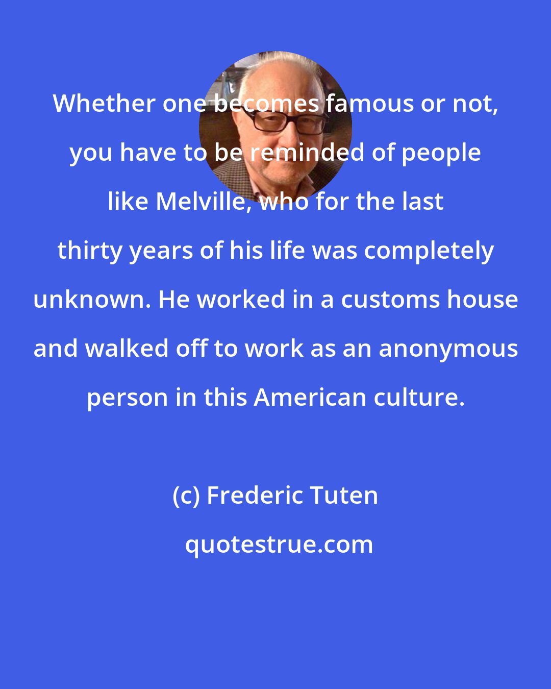 Frederic Tuten: Whether one becomes famous or not, you have to be reminded of people like Melville, who for the last thirty years of his life was completely unknown. He worked in a customs house and walked off to work as an anonymous person in this American culture.