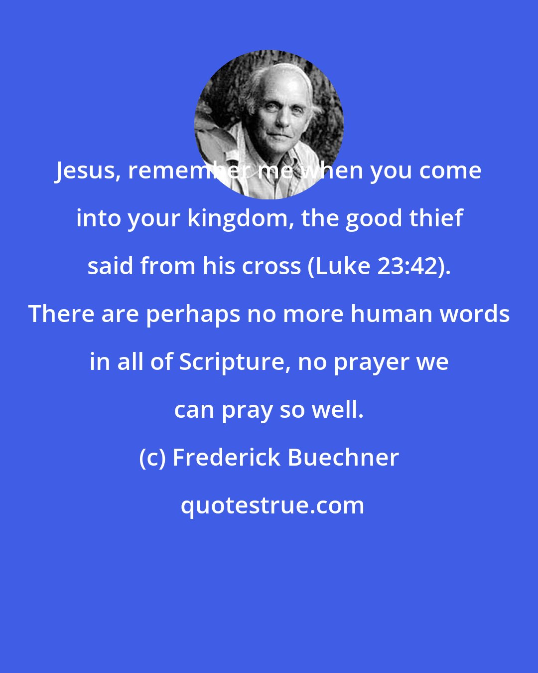 Frederick Buechner: Jesus, remember me when you come into your kingdom, the good thief said from his cross (Luke 23:42). There are perhaps no more human words in all of Scripture, no prayer we can pray so well.