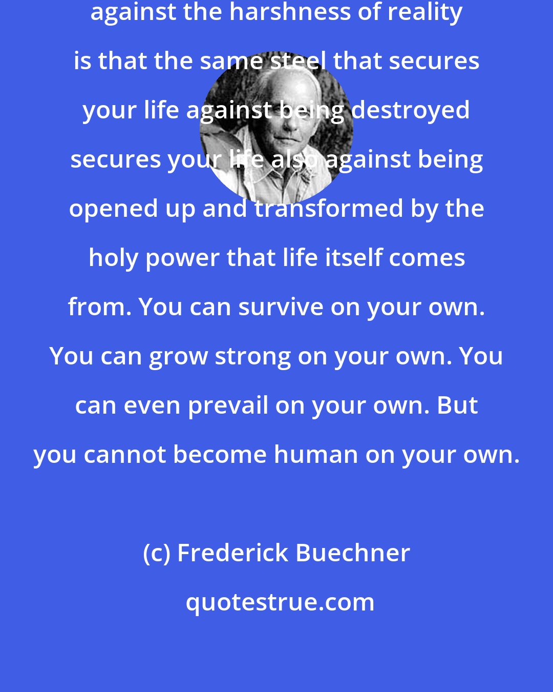 Frederick Buechner: The trouble with steeling yourself against the harshness of reality is that the same steel that secures your life against being destroyed secures your life also against being opened up and transformed by the holy power that life itself comes from. You can survive on your own. You can grow strong on your own. You can even prevail on your own. But you cannot become human on your own.