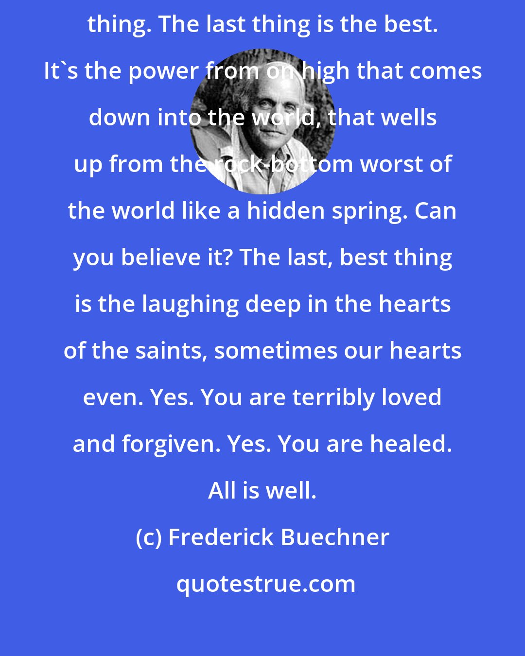 Frederick Buechner: The worst isn't the last thing about the world. It's the next to the last thing. The last thing is the best. It's the power from on high that comes down into the world, that wells up from the rock-bottom worst of the world like a hidden spring. Can you believe it? The last, best thing is the laughing deep in the hearts of the saints, sometimes our hearts even. Yes. You are terribly loved and forgiven. Yes. You are healed. All is well.