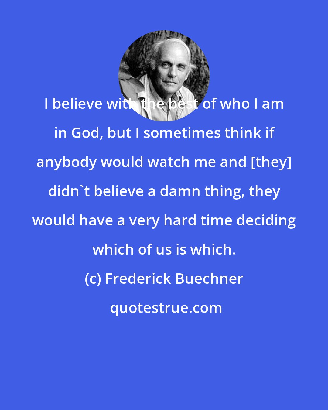 Frederick Buechner: I believe with the best of who I am in God, but I sometimes think if anybody would watch me and [they] didn't believe a damn thing, they would have a very hard time deciding which of us is which.