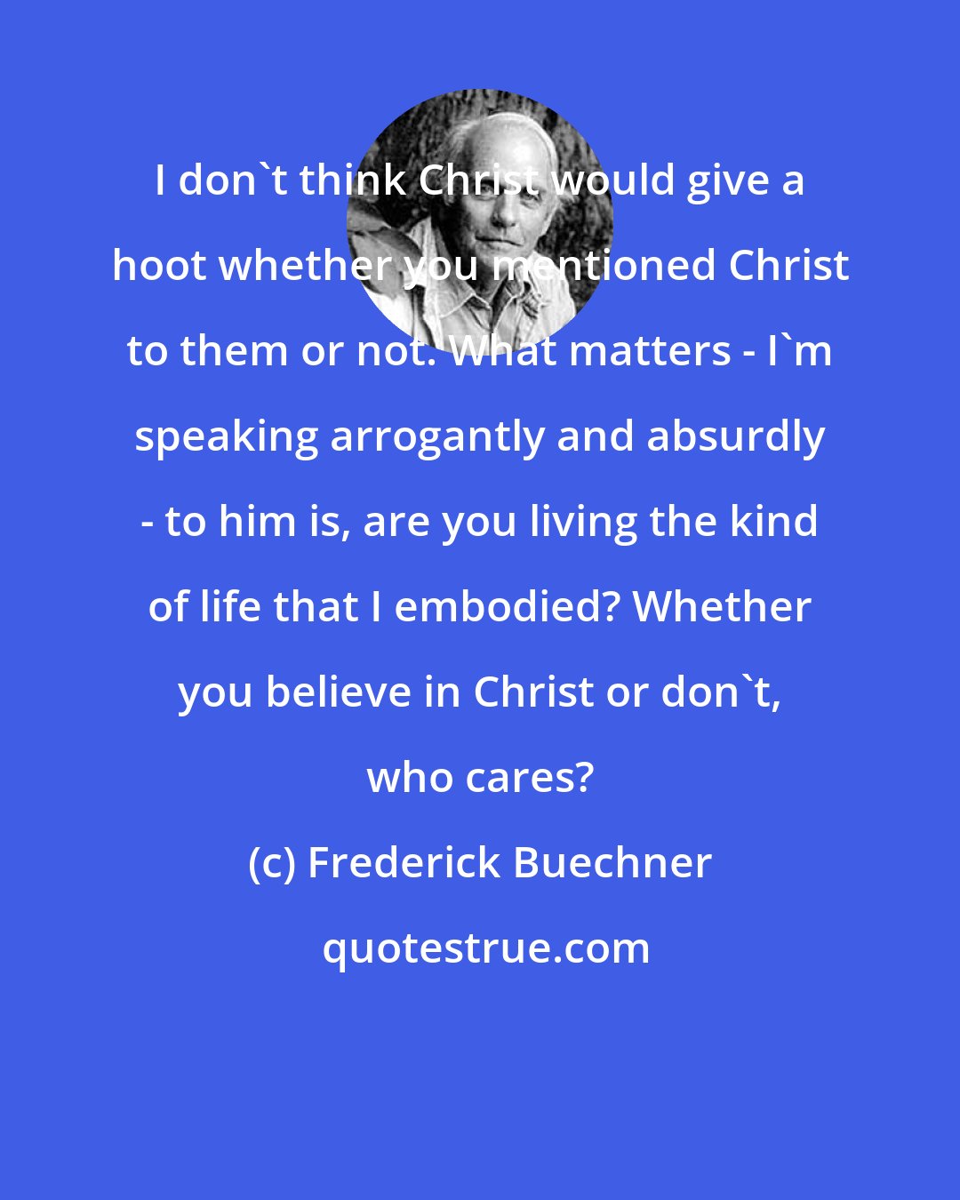 Frederick Buechner: I don't think Christ would give a hoot whether you mentioned Christ to them or not. What matters - I'm speaking arrogantly and absurdly - to him is, are you living the kind of life that I embodied? Whether you believe in Christ or don't, who cares?