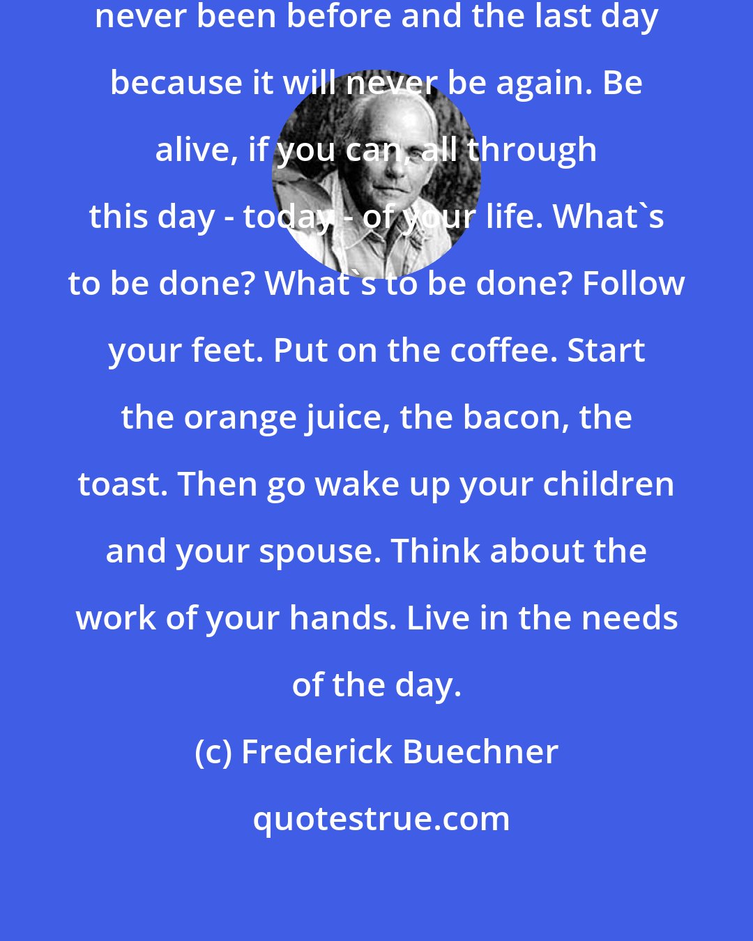 Frederick Buechner: It is the first day because it has never been before and the last day because it will never be again. Be alive, if you can, all through this day - today - of your life. What's to be done? What's to be done? Follow your feet. Put on the coffee. Start the orange juice, the bacon, the toast. Then go wake up your children and your spouse. Think about the work of your hands. Live in the needs of the day.