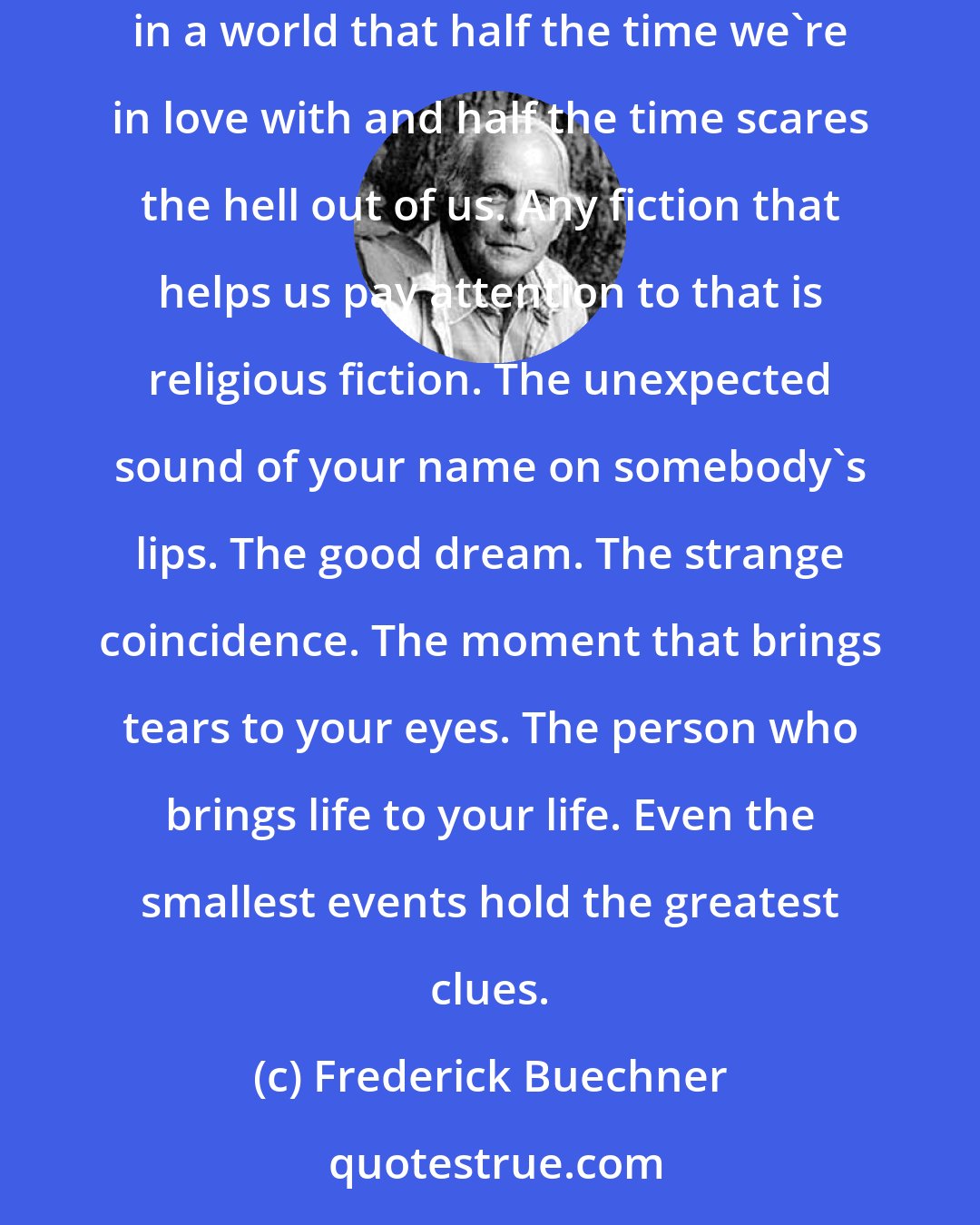 Frederick Buechner: Maybe it's all utterly meaningless. Maybe it's all unutterably meaningful. If you want to know which, pay attention to what it means to be truly human in a world that half the time we're in love with and half the time scares the hell out of us. Any fiction that helps us pay attention to that is religious fiction. The unexpected sound of your name on somebody's lips. The good dream. The strange coincidence. The moment that brings tears to your eyes. The person who brings life to your life. Even the smallest events hold the greatest clues.