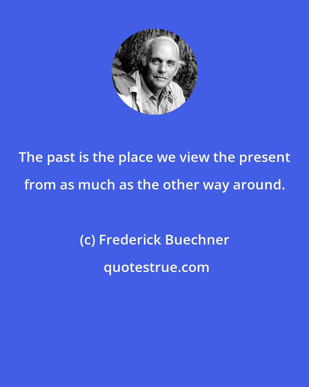 Frederick Buechner: The past is the place we view the present from as much as the other way around.