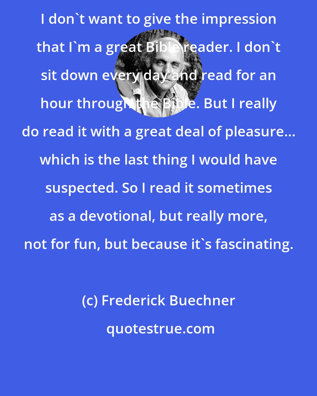 Frederick Buechner: I don't want to give the impression that I'm a great Bible reader. I don't sit down every day and read for an hour through the Bible. But I really do read it with a great deal of pleasure... which is the last thing I would have suspected. So I read it sometimes as a devotional, but really more, not for fun, but because it's fascinating.