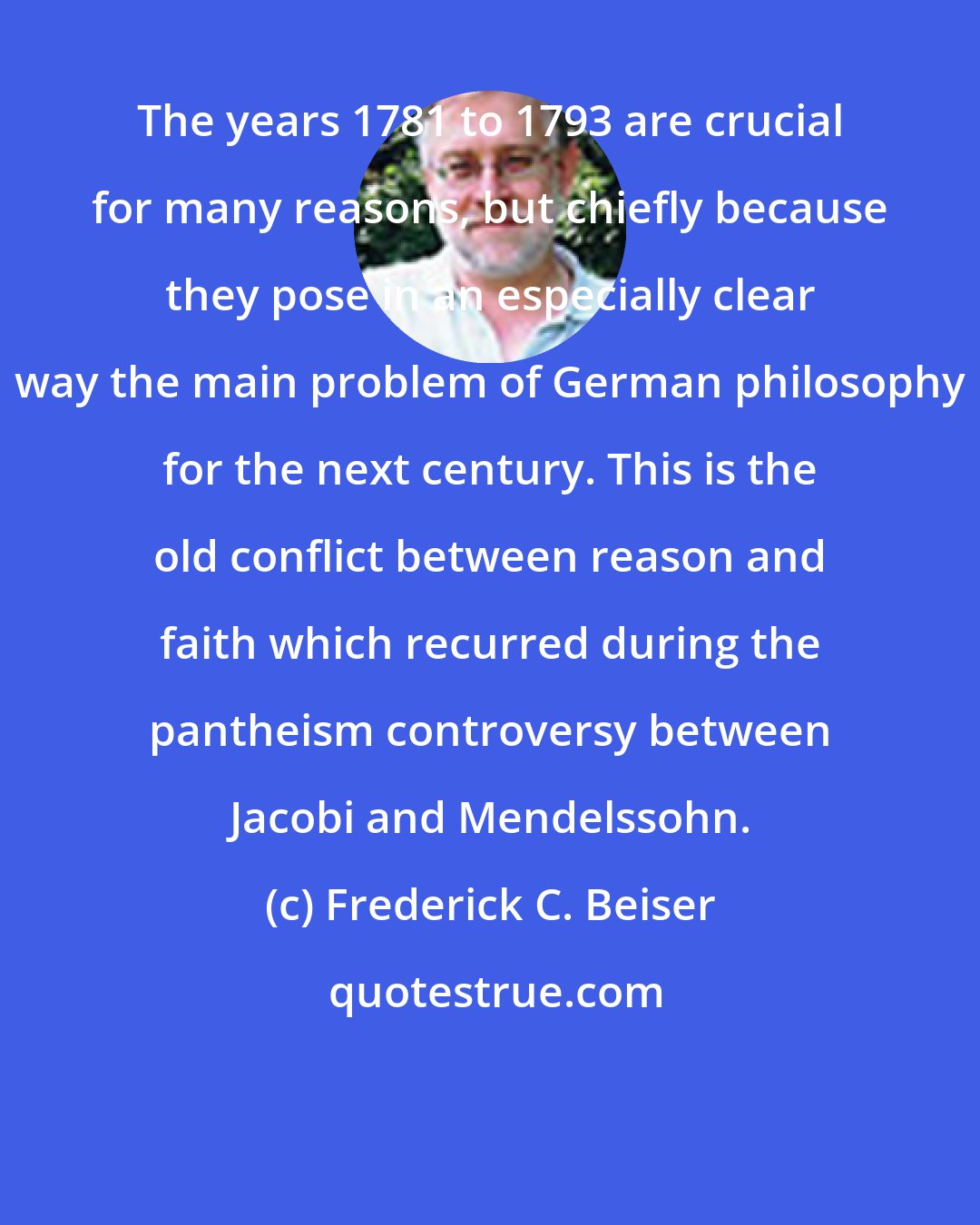 Frederick C. Beiser: The years 1781 to 1793 are crucial for many reasons, but chiefly because they pose in an especially clear way the main problem of German philosophy for the next century. This is the old conflict between reason and faith which recurred during the pantheism controversy between Jacobi and Mendelssohn.