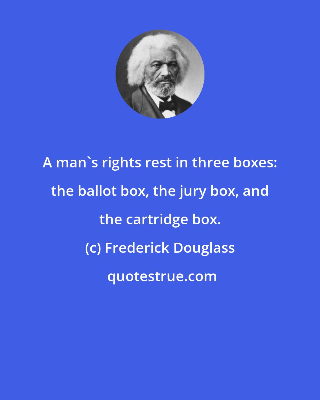 Frederick Douglass: A man's rights rest in three boxes: the ballot box, the jury box, and the cartridge box.