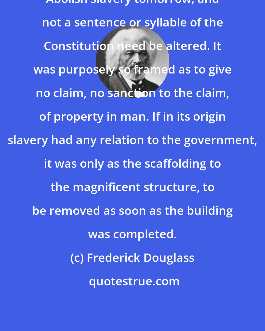 Frederick Douglass: Abolish slavery tomorrow, and not a sentence or syllable of the Constitution need be altered. It was purposely so framed as to give no claim, no sanction to the claim, of property in man. If in its origin slavery had any relation to the government, it was only as the scaffolding to the magnificent structure, to be removed as soon as the building was completed.