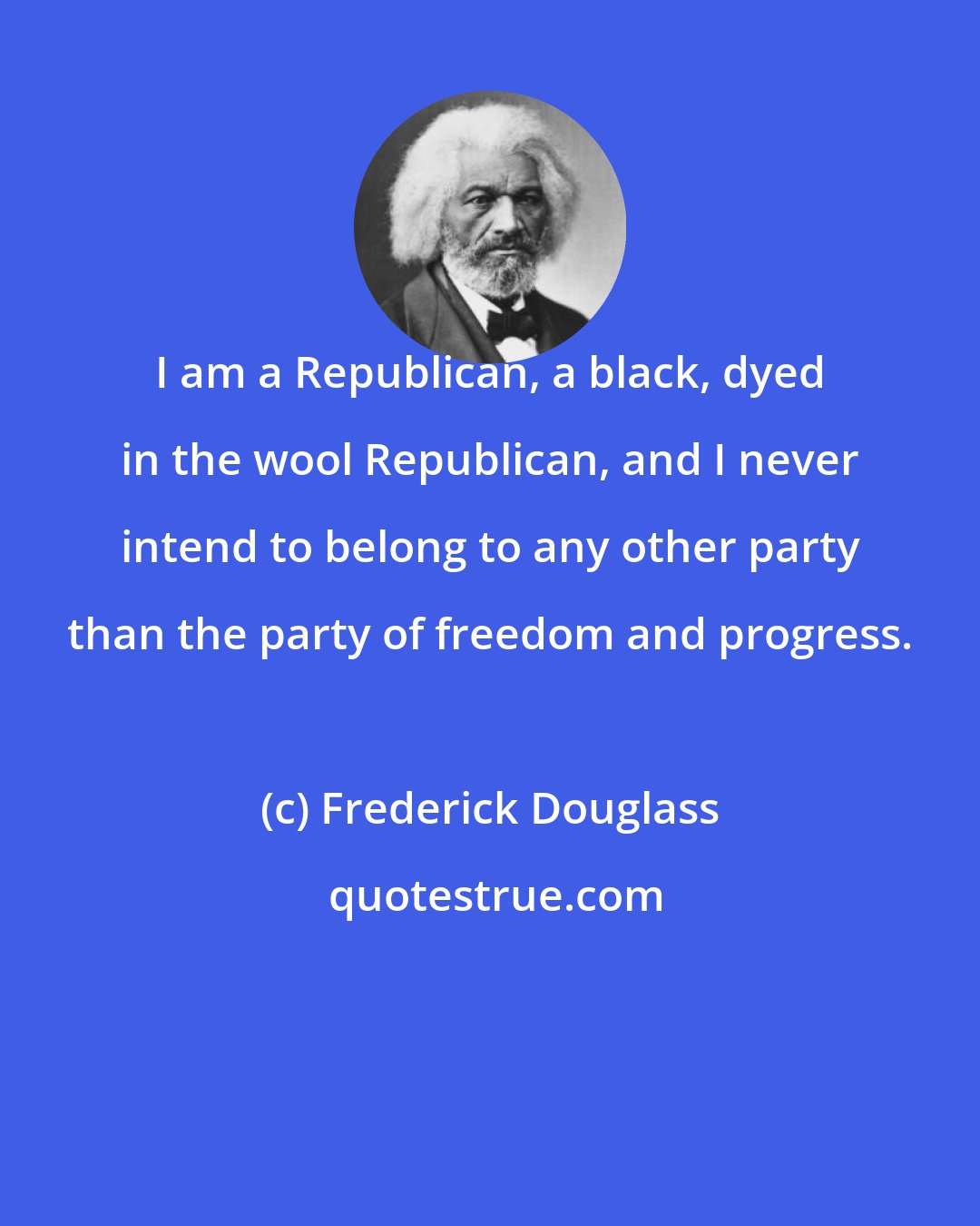 Frederick Douglass: I am a Republican, a black, dyed in the wool Republican, and I never intend to belong to any other party than the party of freedom and progress.
