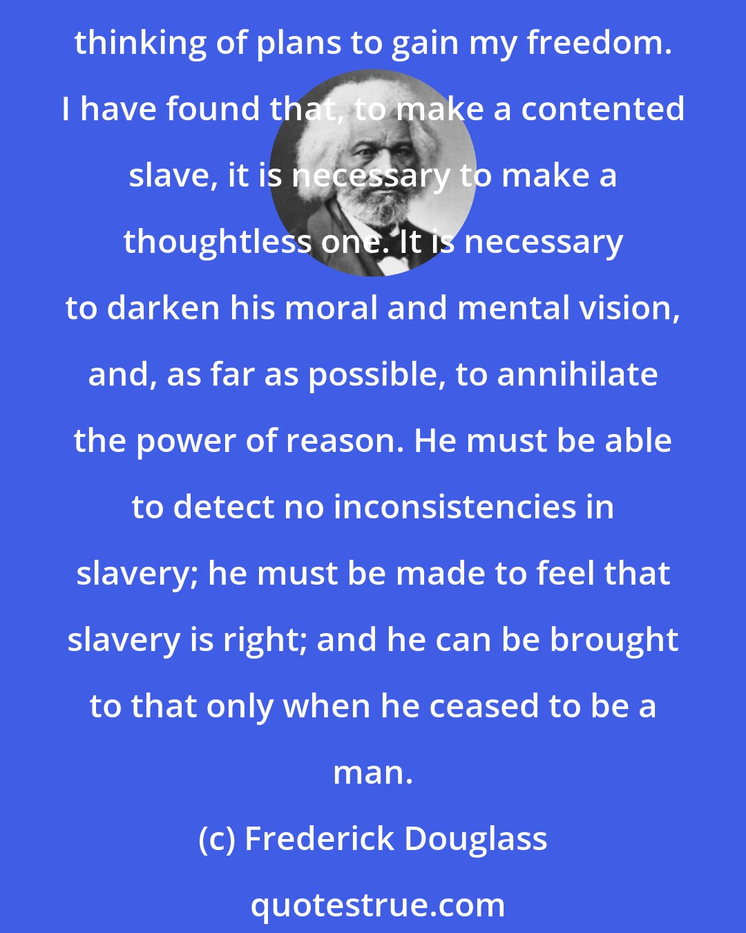 Frederick Douglass: I have observed this in my experience of slavery, - that whenever my condition was improved, instead of its increasing my contentment, it only increased my desire to be free, and set me to thinking of plans to gain my freedom. I have found that, to make a contented slave, it is necessary to make a thoughtless one. It is necessary to darken his moral and mental vision, and, as far as possible, to annihilate the power of reason. He must be able to detect no inconsistencies in slavery; he must be made to feel that slavery is right; and he can be brought to that only when he ceased to be a man.