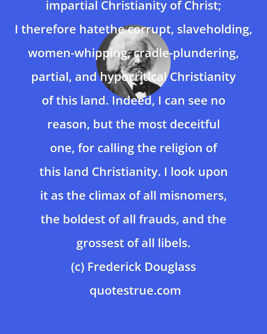 Frederick Douglass: I love the pure, peaceable, and impartial Christianity of Christ; I therefore hatethe corrupt, slaveholding, women-whipping, cradle-plundering, partial, and hypocritical Christianity of this land. Indeed, I can see no reason, but the most deceitful one, for calling the religion of this land Christianity. I look upon it as the climax of all misnomers, the boldest of all frauds, and the grossest of all libels.