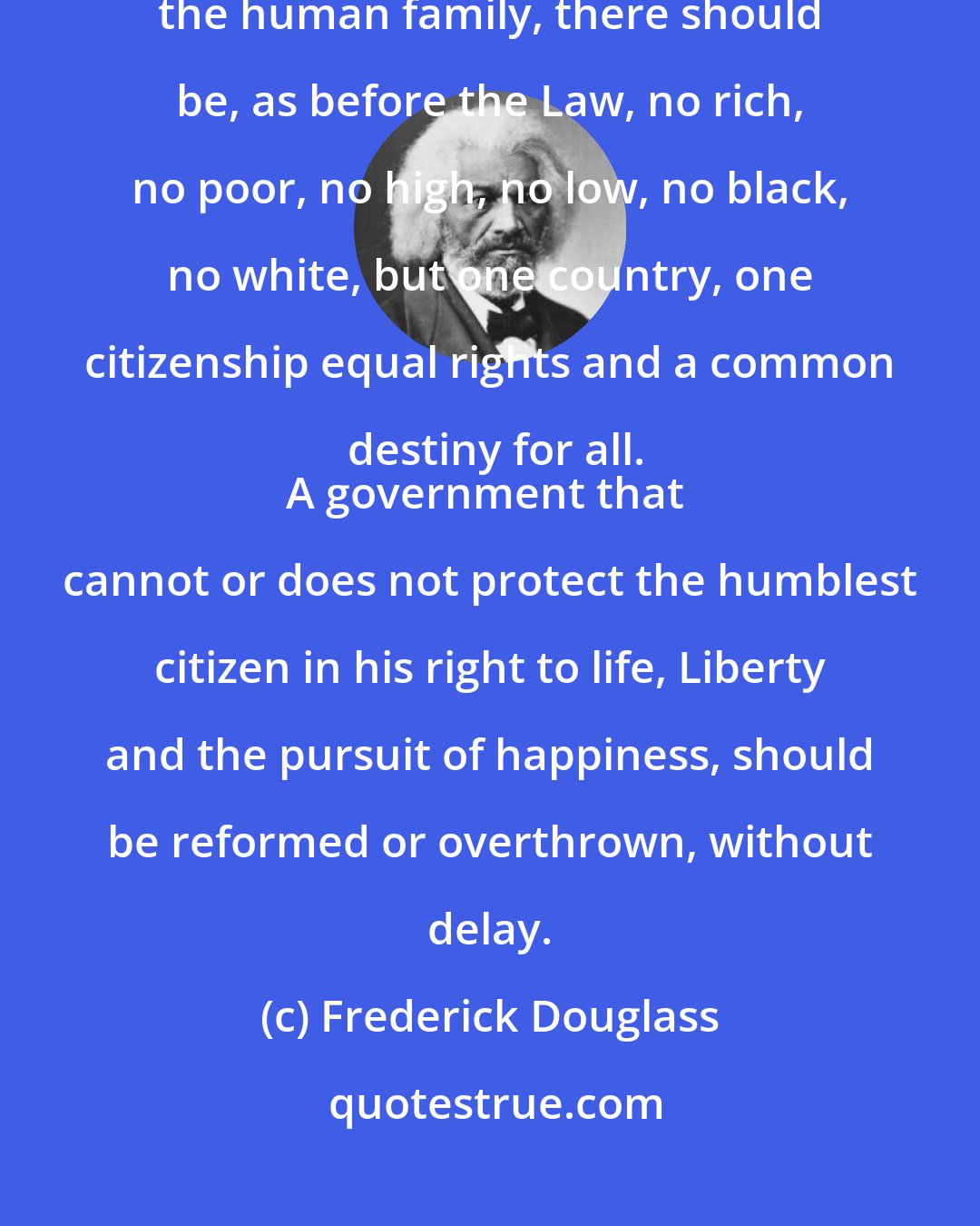 Frederick Douglass: In a composite Nation like ours, made up of almost every variety of the human family, there should be, as before the Law, no rich, no poor, no high, no low, no black, no white, but one country, one citizenship equal rights and a common destiny for all.
A government that cannot or does not protect the humblest citizen in his right to life, Liberty and the pursuit of happiness, should be reformed or overthrown, without delay.