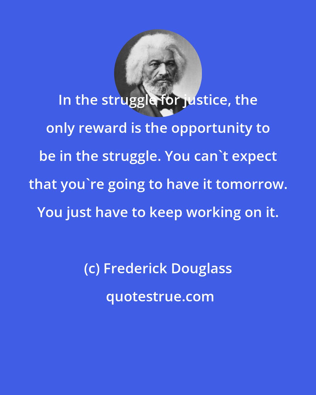 Frederick Douglass: In the struggle for justice, the only reward is the opportunity to be in the struggle. You can't expect that you're going to have it tomorrow. You just have to keep working on it.