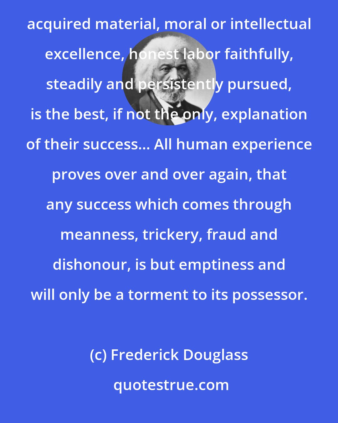 Frederick Douglass: My theory of self-made men is, then, simply this; that they are men of work. Whether or not such men have acquired material, moral or intellectual excellence, honest labor faithfully, steadily and persistently pursued, is the best, if not the only, explanation of their success... All human experience proves over and over again, that any success which comes through meanness, trickery, fraud and dishonour, is but emptiness and will only be a torment to its possessor.