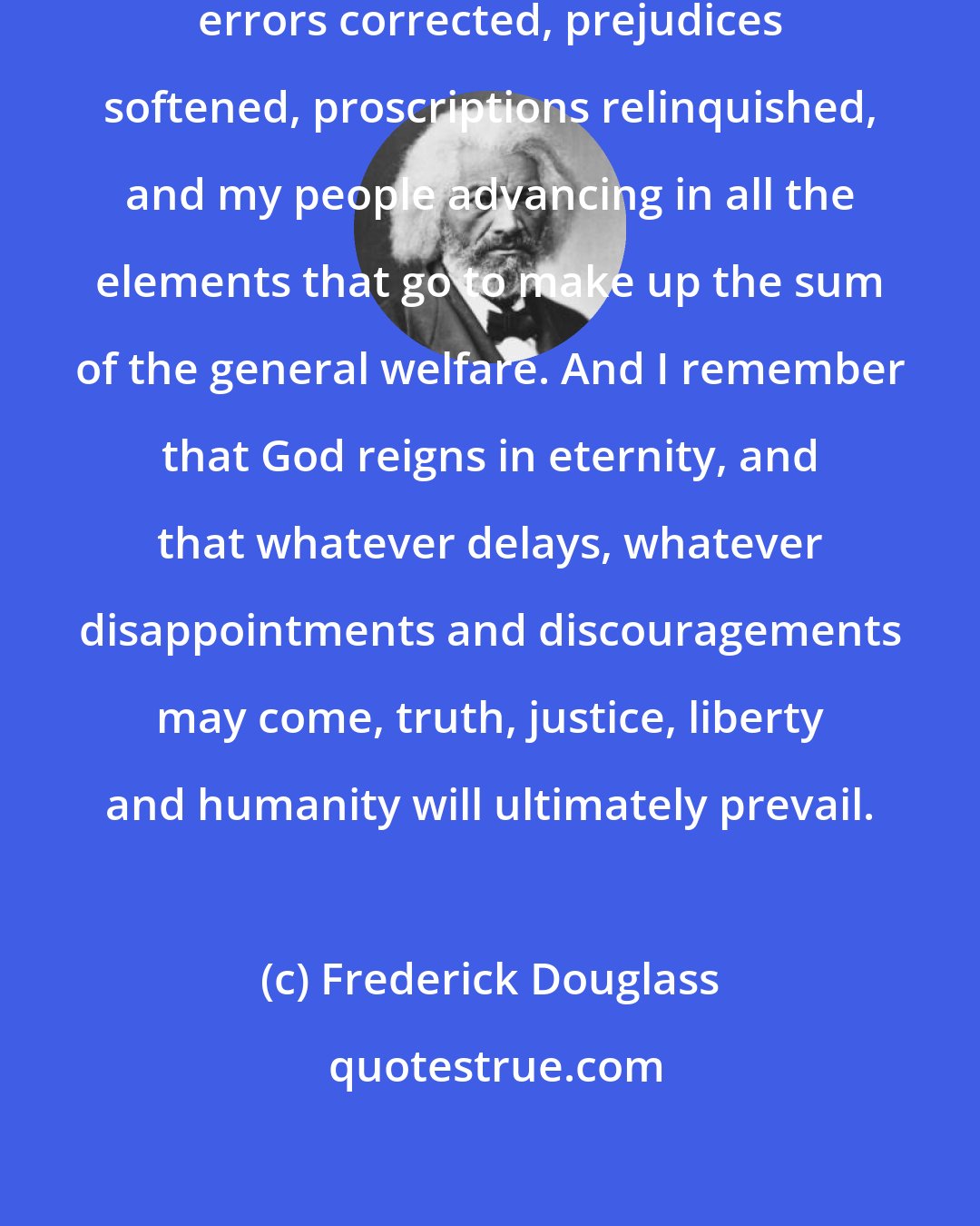 Frederick Douglass: One by one I have seen obstacles removed, errors corrected, prejudices softened, proscriptions relinquished, and my people advancing in all the elements that go to make up the sum of the general welfare. And I remember that God reigns in eternity, and that whatever delays, whatever disappointments and discouragements may come, truth, justice, liberty and humanity will ultimately prevail.