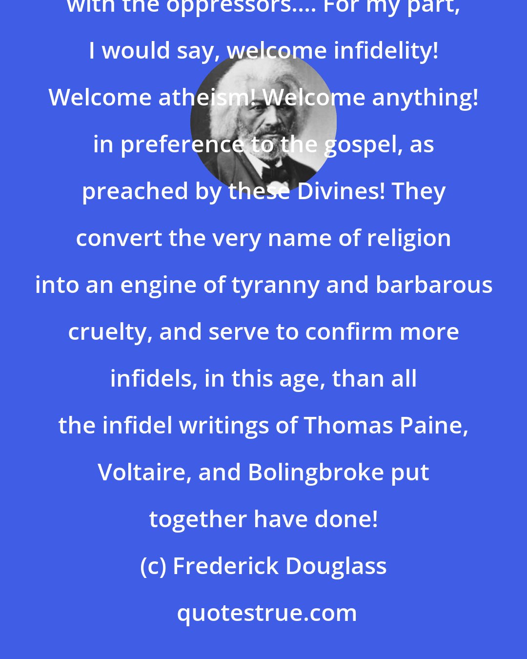 Frederick Douglass: The church of this country is not only indifferent to the wrongs of the slave, it actually takes sides with the oppressors.... For my part, I would say, welcome infidelity! Welcome atheism! Welcome anything! in preference to the gospel, as preached by these Divines! They convert the very name of religion into an engine of tyranny and barbarous cruelty, and serve to confirm more infidels, in this age, than all the infidel writings of Thomas Paine, Voltaire, and Bolingbroke put together have done!