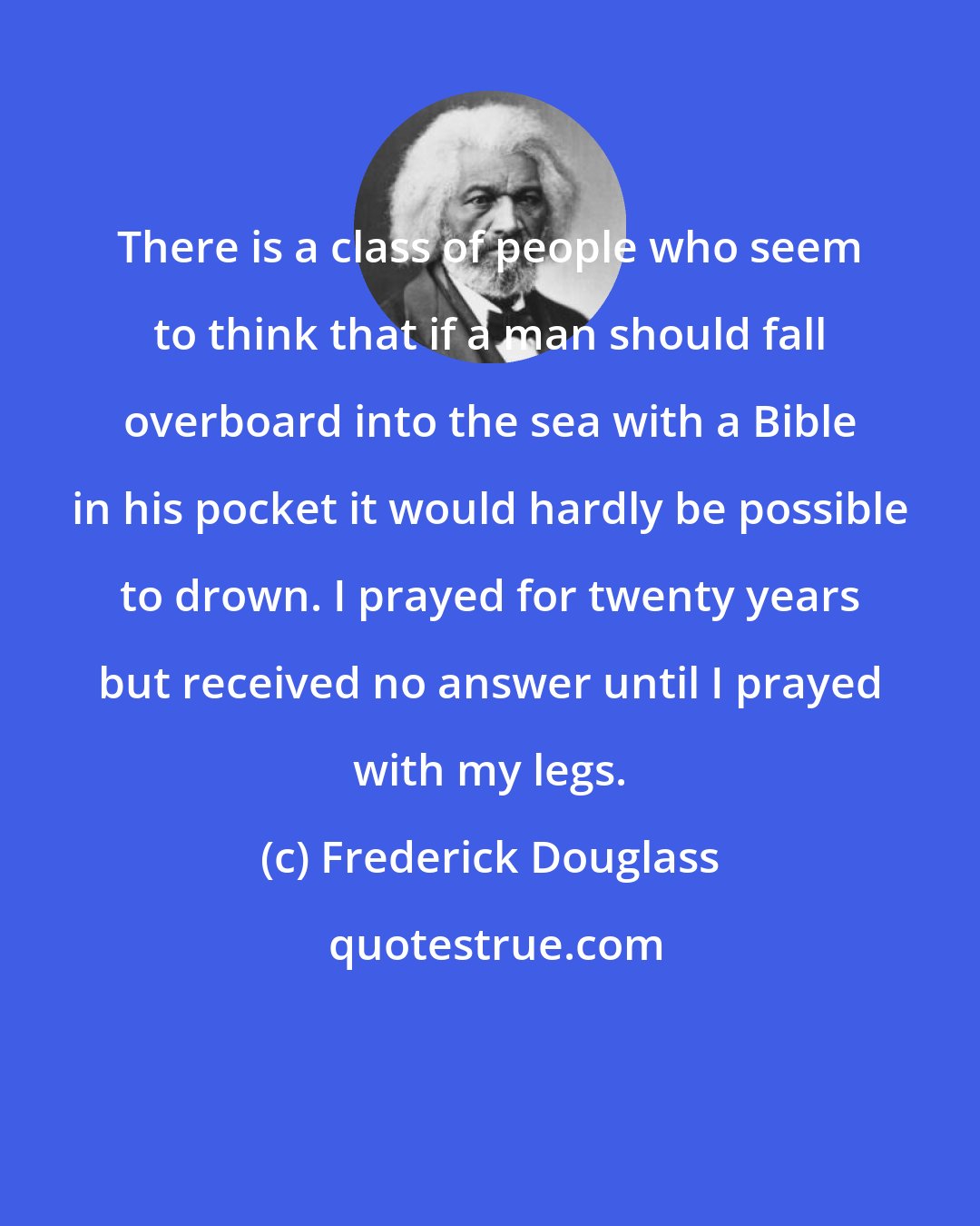 Frederick Douglass: There is a class of people who seem to think that if a man should fall overboard into the sea with a Bible in his pocket it would hardly be possible to drown. I prayed for twenty years but received no answer until I prayed with my legs.