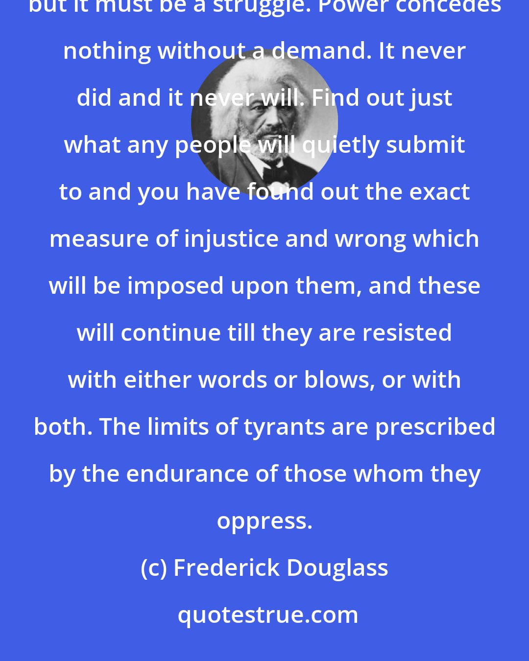 Frederick Douglass: This struggle may be a moral one, or it may be a physical one, and it may be both moral and physical, but it must be a struggle. Power concedes nothing without a demand. It never did and it never will. Find out just what any people will quietly submit to and you have found out the exact measure of injustice and wrong which will be imposed upon them, and these will continue till they are resisted with either words or blows, or with both. The limits of tyrants are prescribed by the endurance of those whom they oppress.