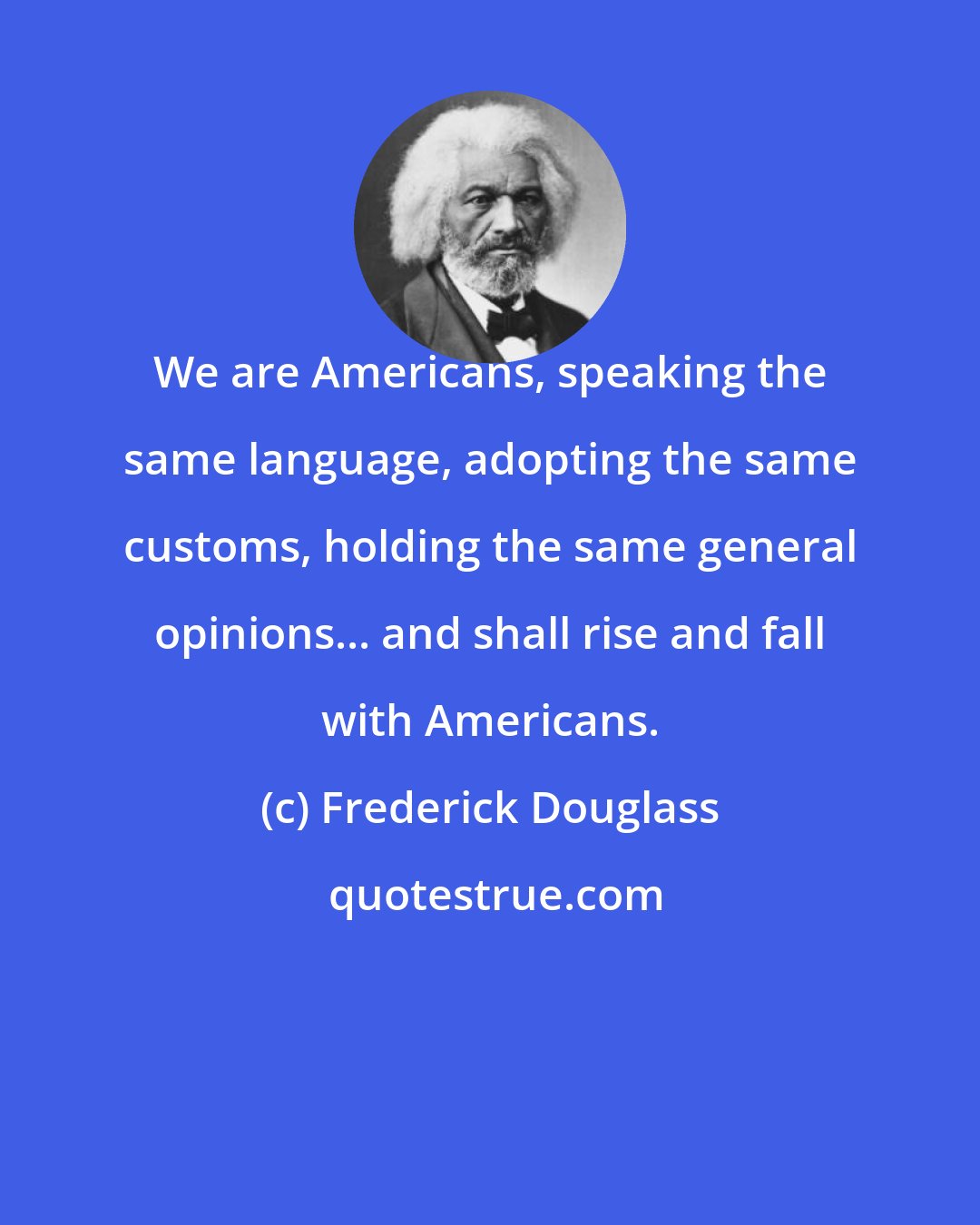 Frederick Douglass: We are Americans, speaking the same language, adopting the same customs, holding the same general opinions... and shall rise and fall with Americans.