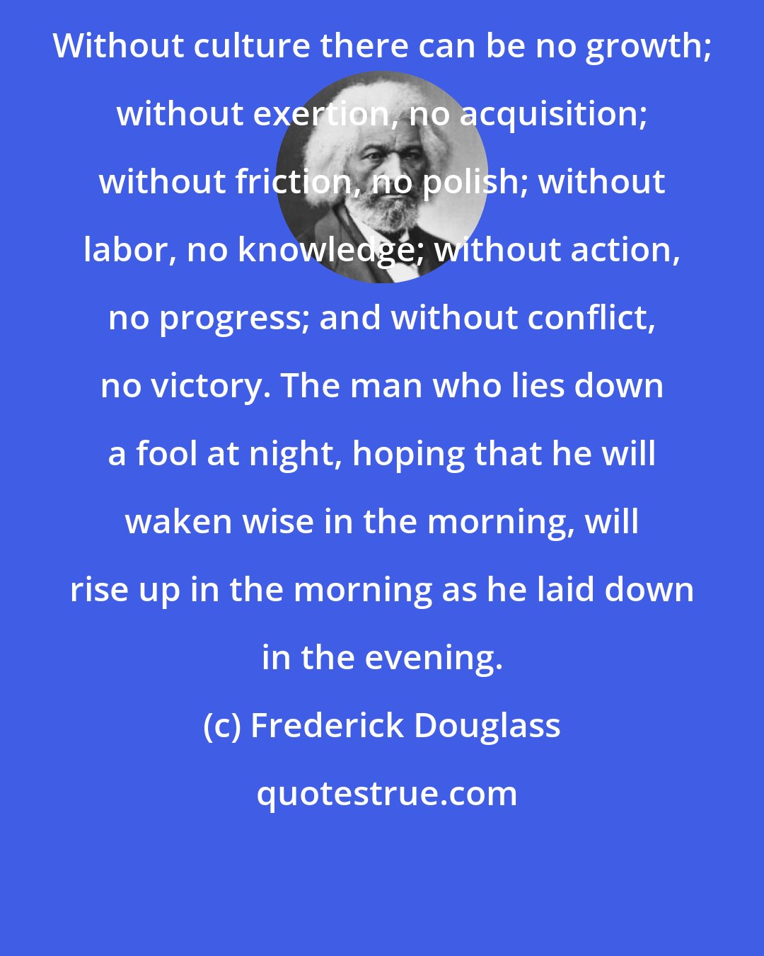 Frederick Douglass: Without culture there can be no growth; without exertion, no acquisition; without friction, no polish; without labor, no knowledge; without action, no progress; and without conflict, no victory. The man who lies down a fool at night, hoping that he will waken wise in the morning, will rise up in the morning as he laid down in the evening.