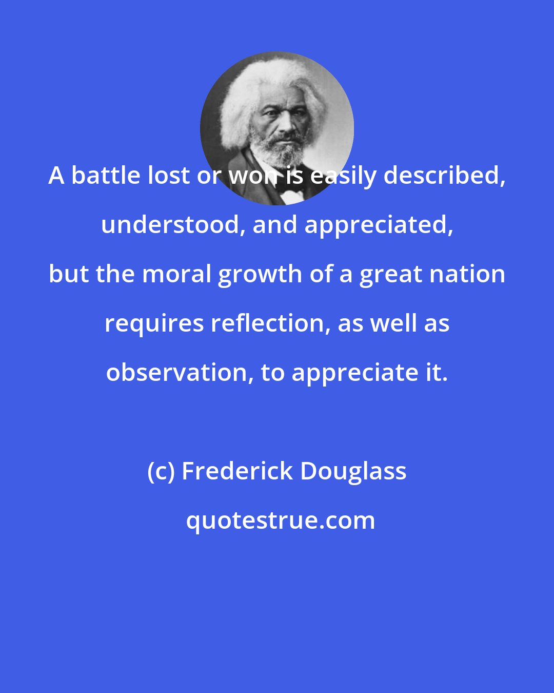 Frederick Douglass: A battle lost or won is easily described, understood, and appreciated, but the moral growth of a great nation requires reflection, as well as observation, to appreciate it.