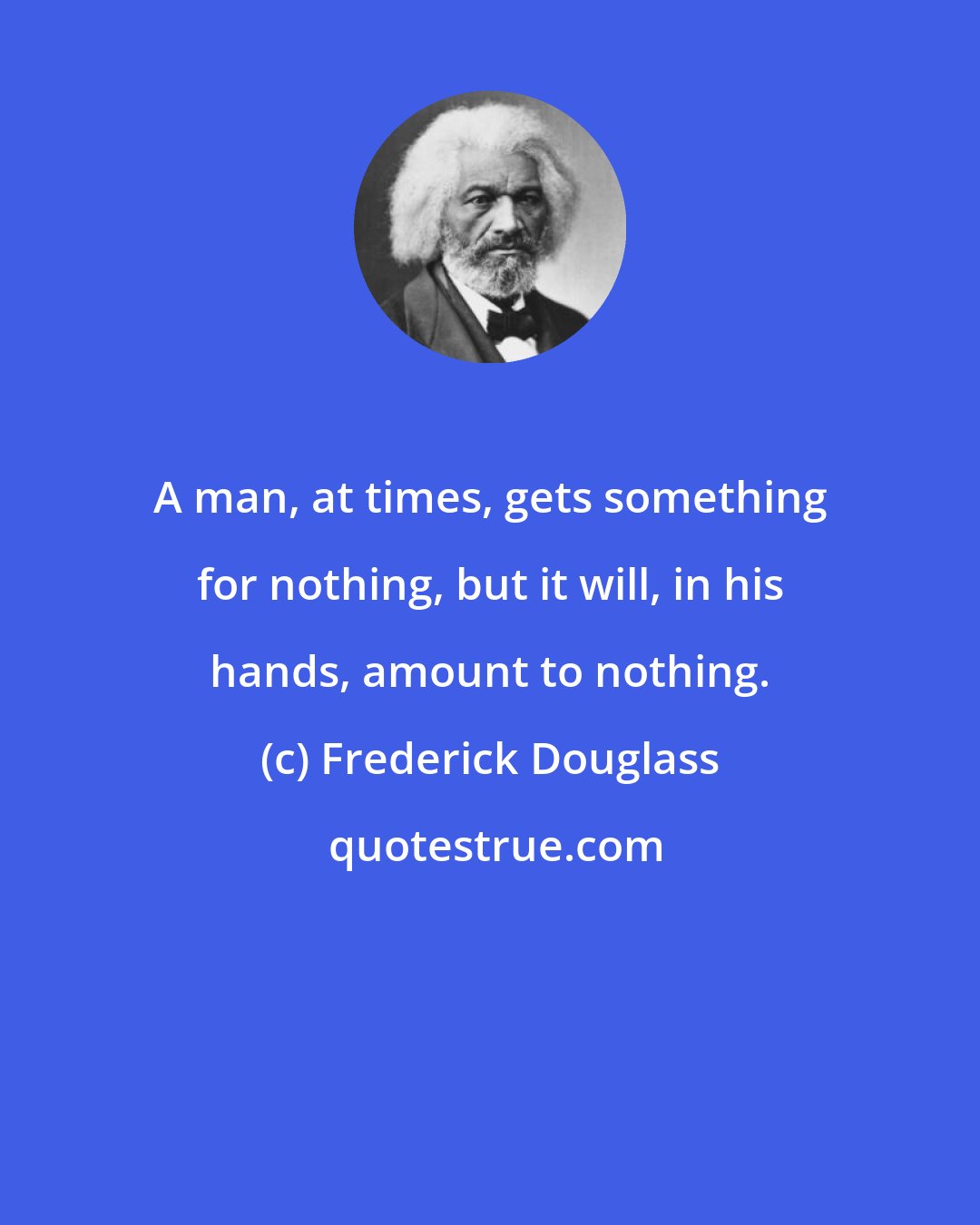 Frederick Douglass: A man, at times, gets something for nothing, but it will, in his hands, amount to nothing.