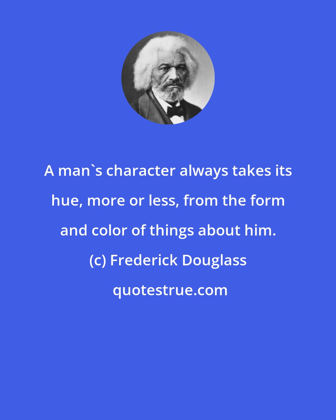 Frederick Douglass: A man's character always takes its hue, more or less, from the form and color of things about him.