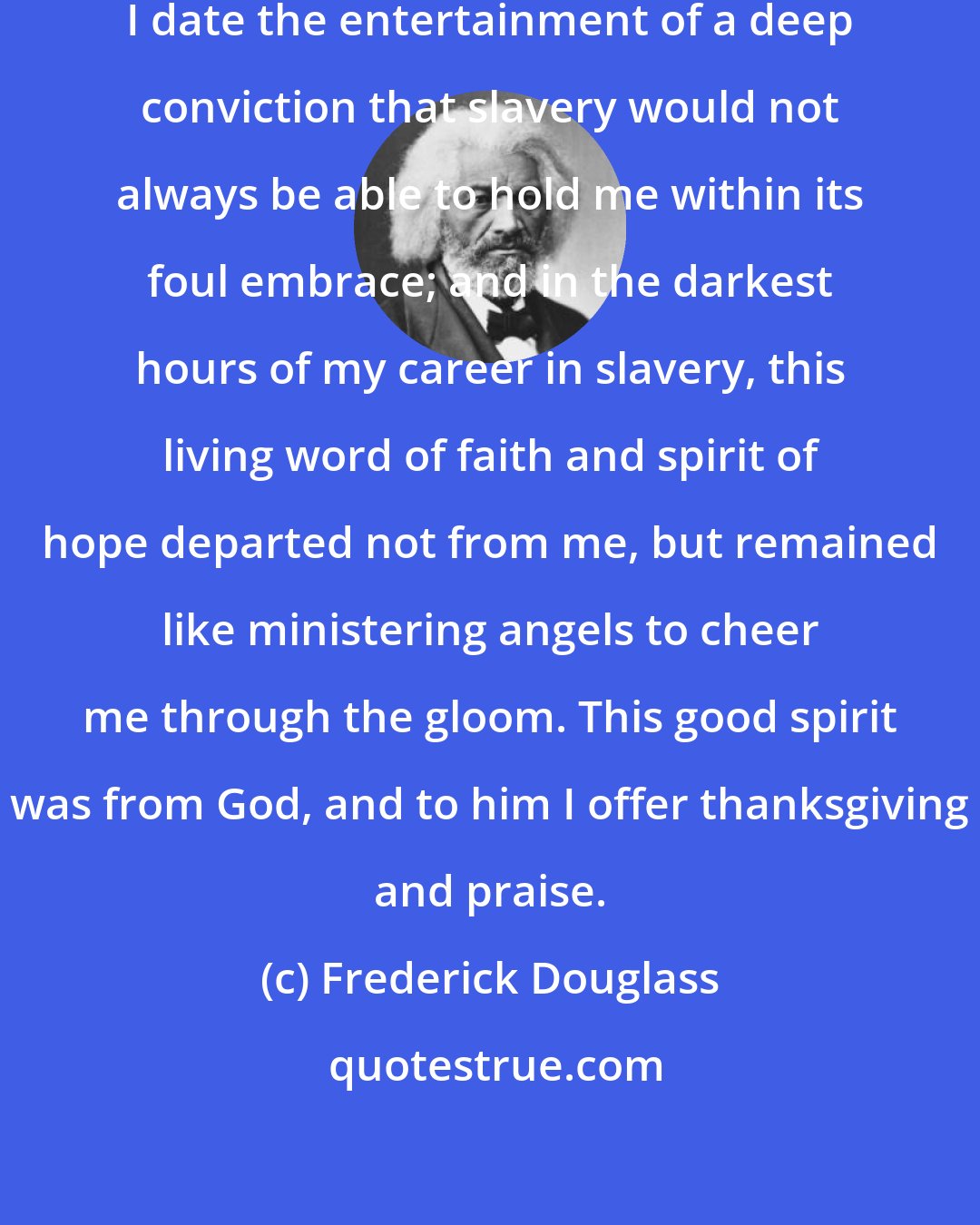 Frederick Douglass: From my earliest recollection, I date the entertainment of a deep conviction that slavery would not always be able to hold me within its foul embrace; and in the darkest hours of my career in slavery, this living word of faith and spirit of hope departed not from me, but remained like ministering angels to cheer me through the gloom. This good spirit was from God, and to him I offer thanksgiving and praise.