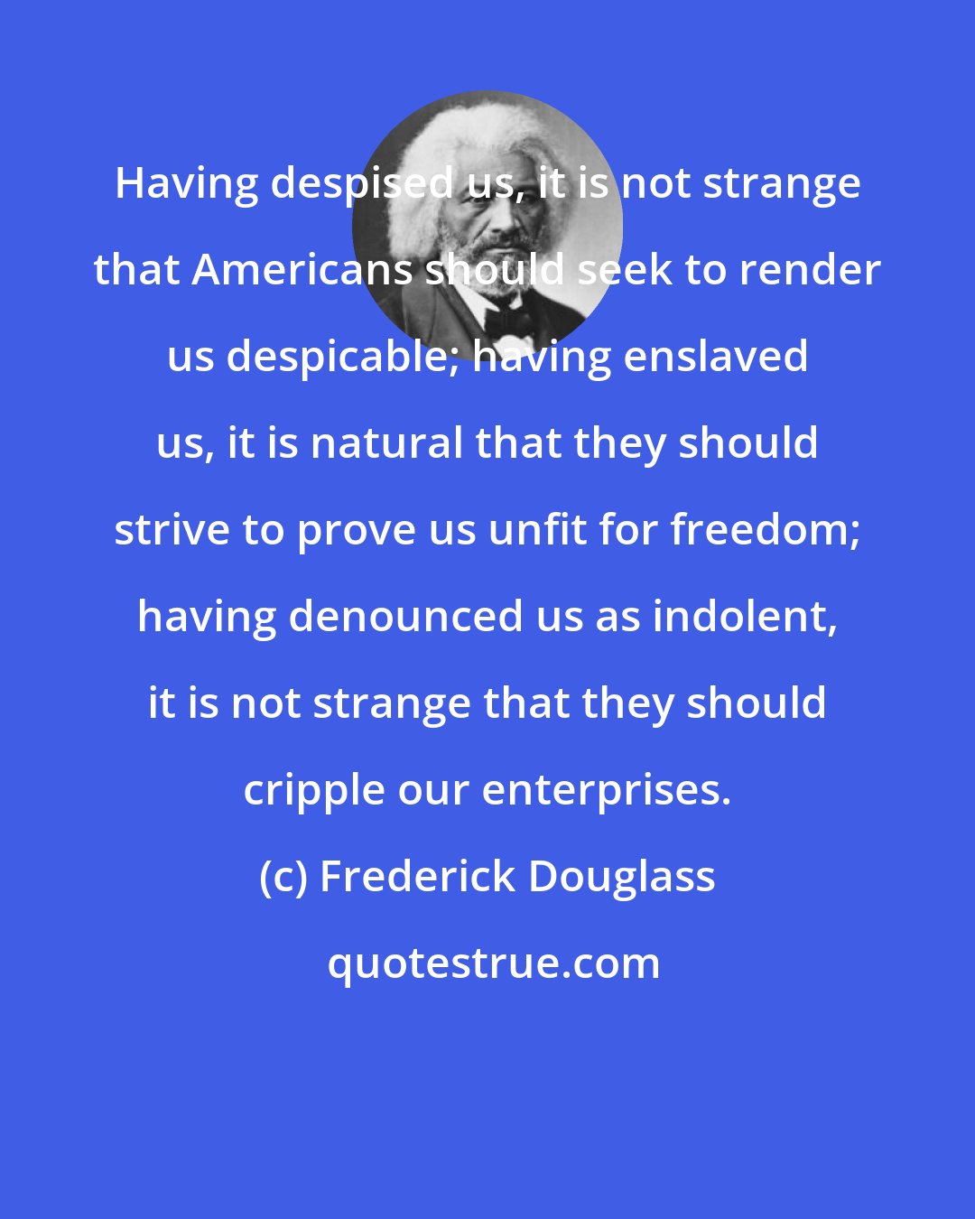 Frederick Douglass: Having despised us, it is not strange that Americans should seek to render us despicable; having enslaved us, it is natural that they should strive to prove us unfit for freedom; having denounced us as indolent, it is not strange that they should cripple our enterprises.