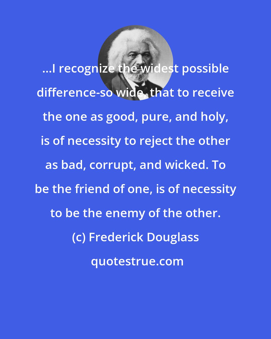 Frederick Douglass: ...I recognize the widest possible difference-so wide, that to receive the one as good, pure, and holy, is of necessity to reject the other as bad, corrupt, and wicked. To be the friend of one, is of necessity to be the enemy of the other.