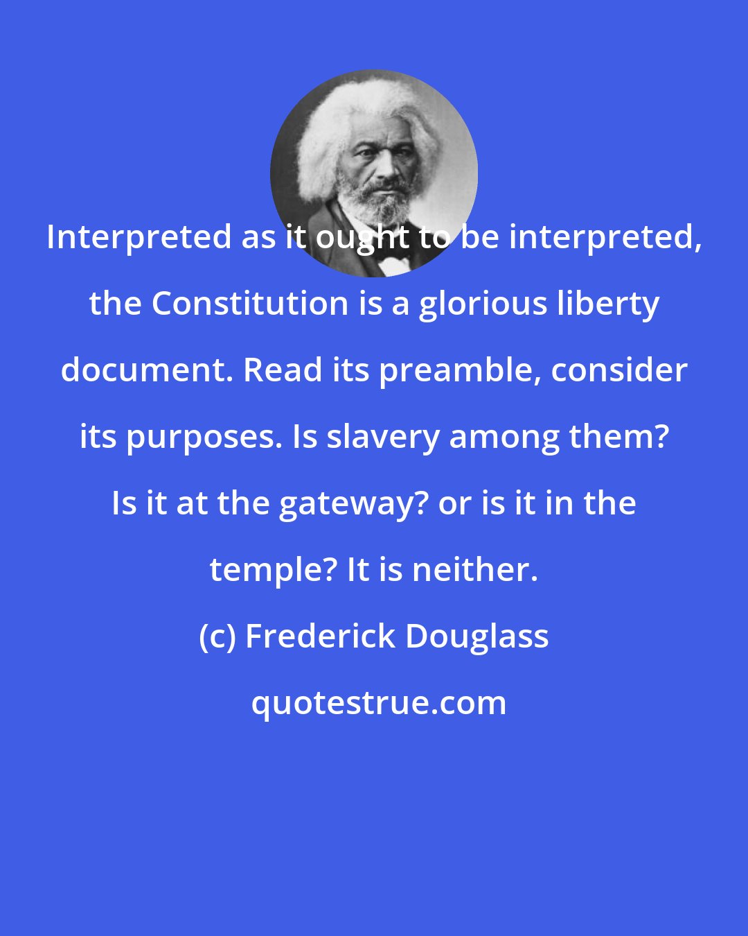 Frederick Douglass: Interpreted as it ought to be interpreted, the Constitution is a glorious liberty document. Read its preamble, consider its purposes. Is slavery among them? Is it at the gateway? or is it in the temple? It is neither.