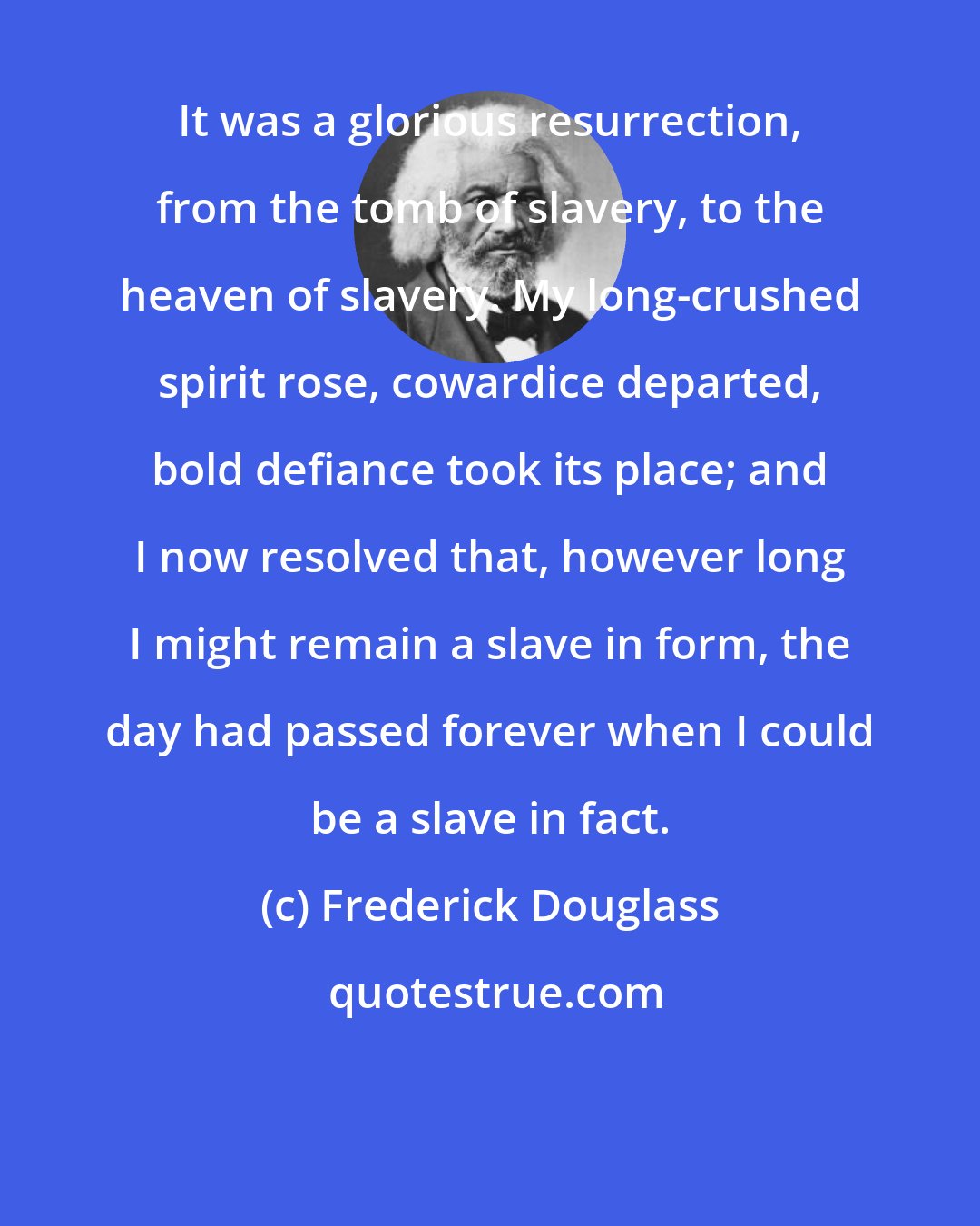 Frederick Douglass: It was a glorious resurrection, from the tomb of slavery, to the heaven of slavery. My long-crushed spirit rose, cowardice departed, bold defiance took its place; and I now resolved that, however long I might remain a slave in form, the day had passed forever when I could be a slave in fact.