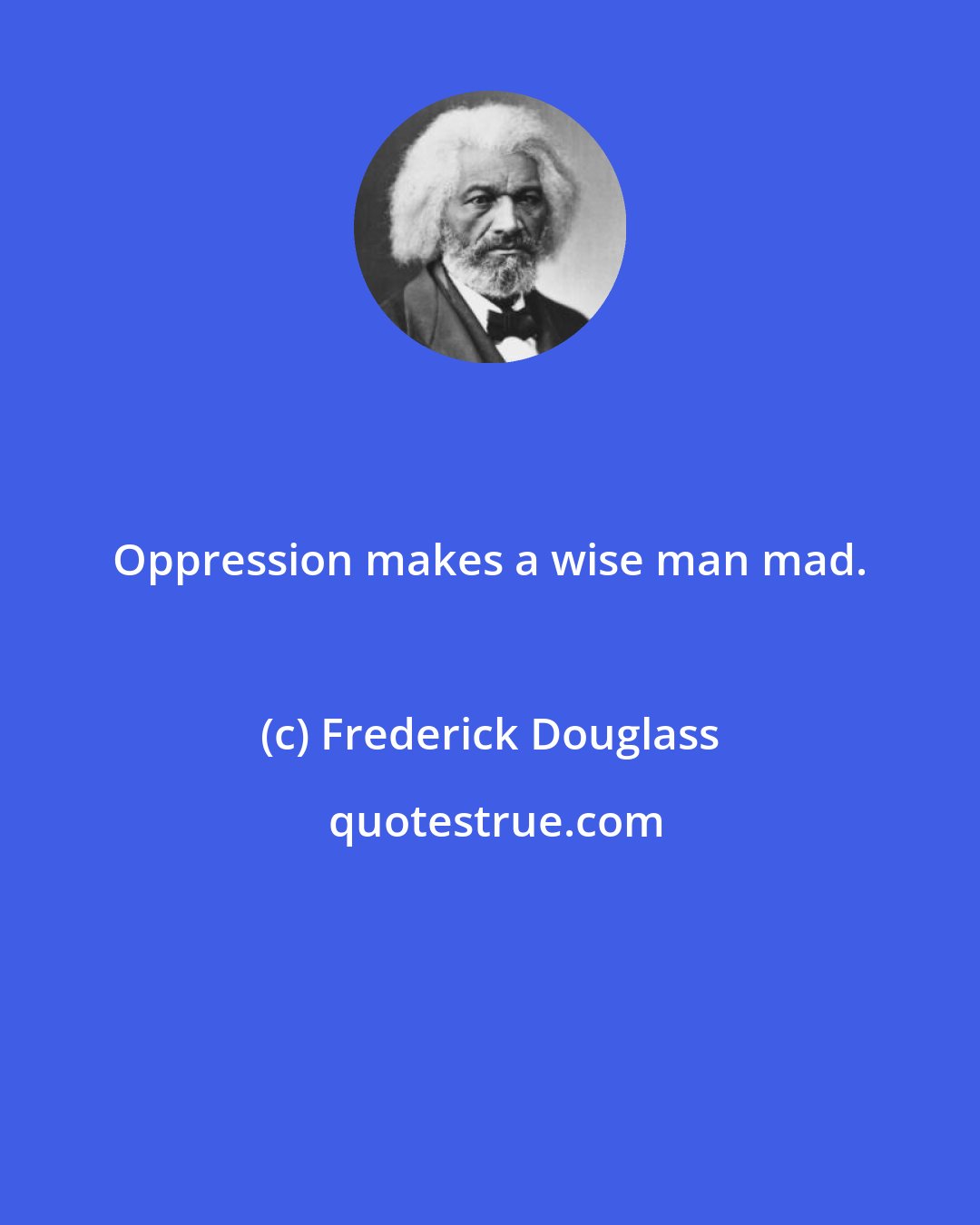 Frederick Douglass: Oppression makes a wise man mad.