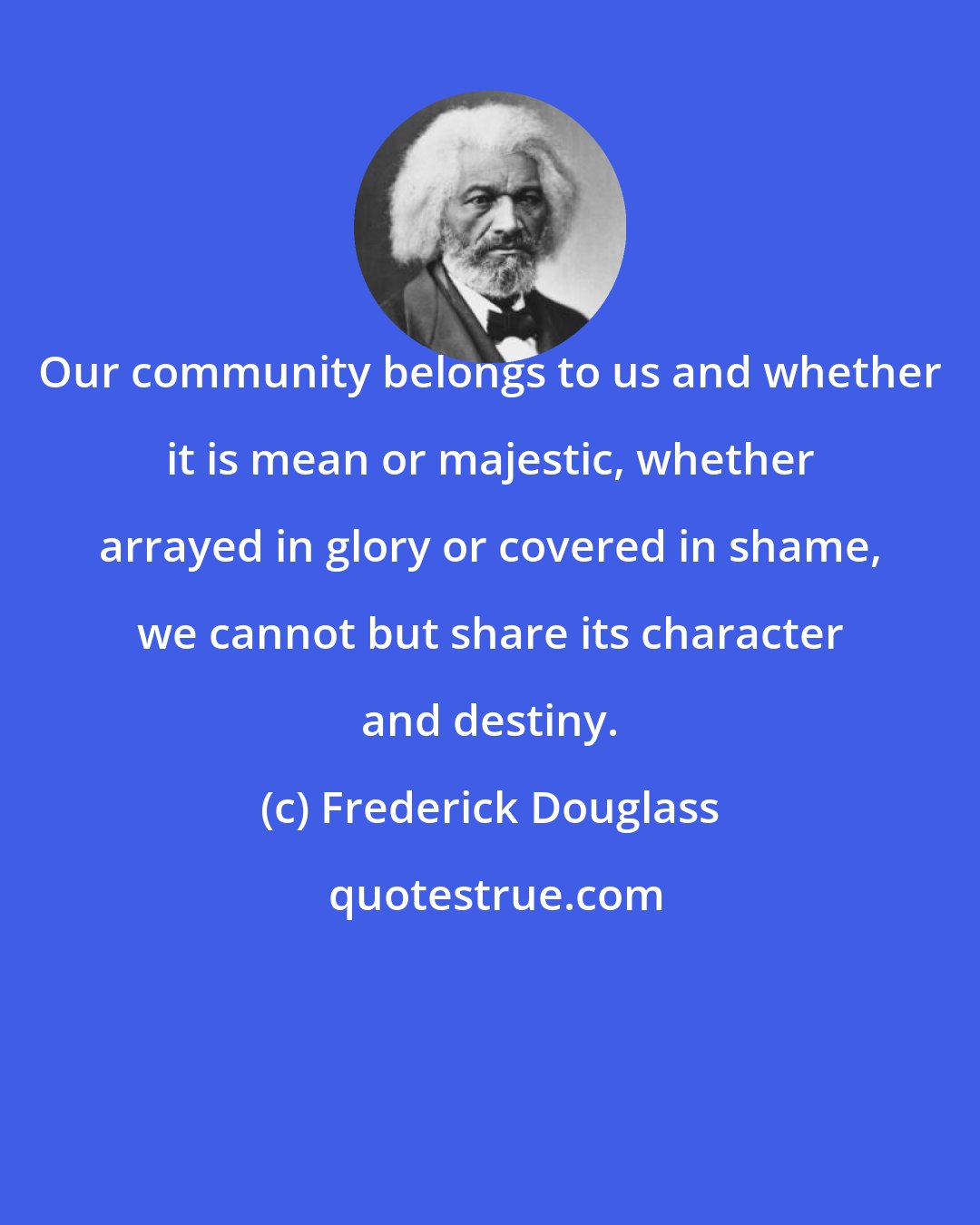 Frederick Douglass: Our community belongs to us and whether it is mean or majestic, whether arrayed in glory or covered in shame, we cannot but share its character and destiny.