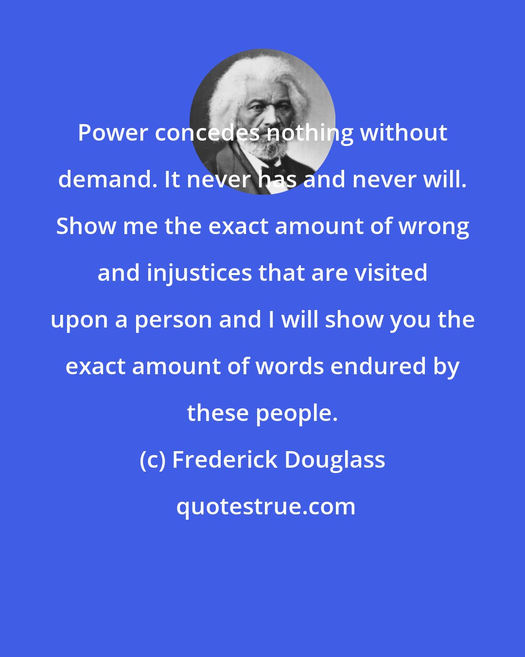 Frederick Douglass: Power concedes nothing without demand. It never has and never will. Show me the exact amount of wrong and injustices that are visited upon a person and I will show you the exact amount of words endured by these people.