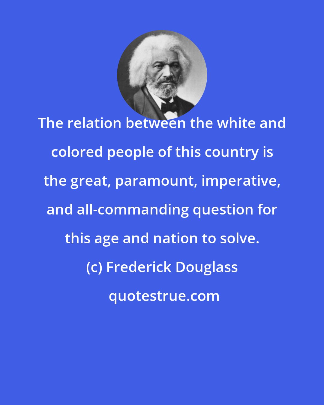 Frederick Douglass: The relation between the white and colored people of this country is the great, paramount, imperative, and all-commanding question for this age and nation to solve.