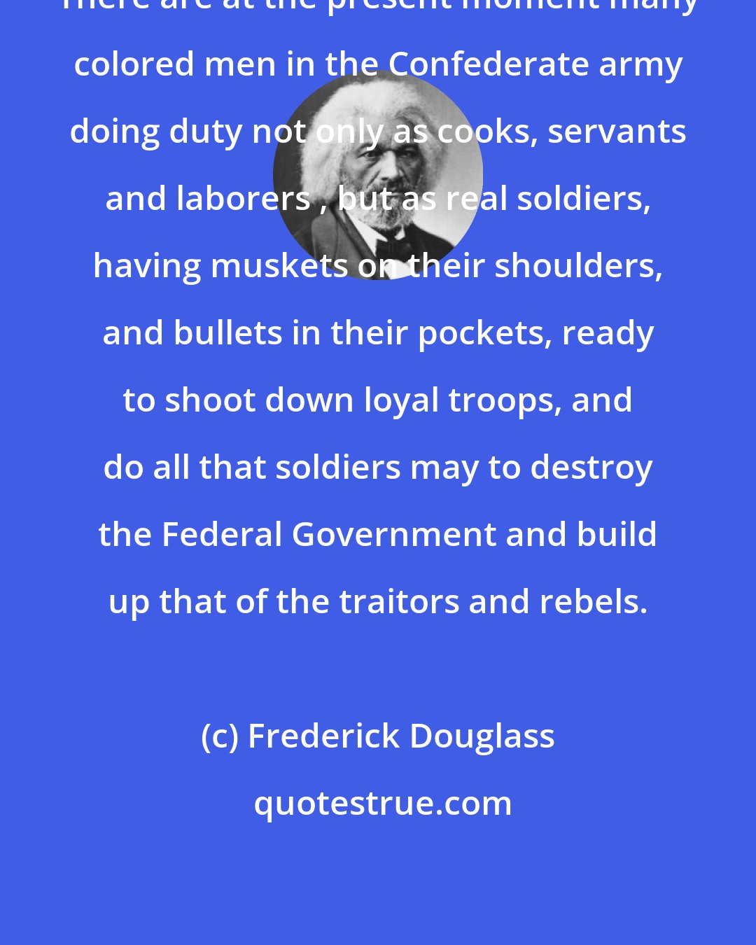 Frederick Douglass: There are at the present moment many colored men in the Confederate army doing duty not only as cooks, servants and laborers , but as real soldiers, having muskets on their shoulders, and bullets in their pockets, ready to shoot down loyal troops, and do all that soldiers may to destroy the Federal Government and build up that of the traitors and rebels.